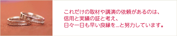 これだけの取材や講演の依頼があるのは、信用と実績の証と考え、日々一日も早い良縁を...と努力しています。